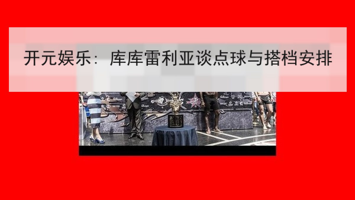开元娱乐: 库库雷利亚谈点球与搭档安排 开元娱乐: 库库雷利亚谈点球与搭档安排