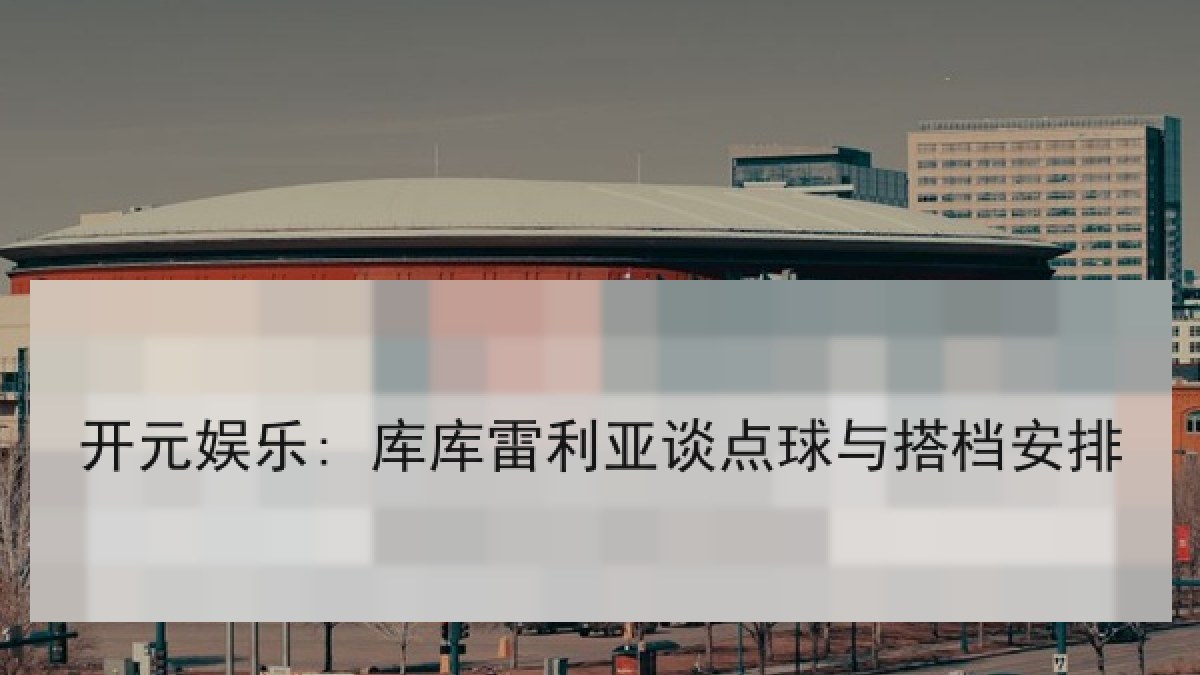开元娱乐: 库库雷利亚谈点球与搭档安排 开元娱乐: 库库雷利亚谈点球与搭档安排